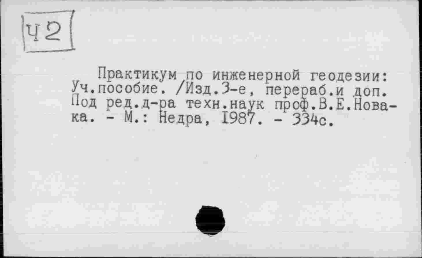 ﻿Практикум по инженерной геодезии: Уч.пособие. /Изд.3-є, перераб.и доп. Под ред.д-ра техн.наук проф.В.Е.Новака. - М.: Недра, 1987. -334с.